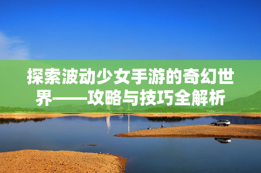 探索波动少女手游的奇幻世界——攻略与技巧全解析 探索波动少女手游的奇幻世界——攻略与技巧全解析