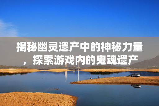 揭秘幽灵遗产中的神秘力量，探索游戏内的鬼魂遗产
