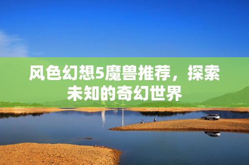 风色幻想5魔兽推荐，探索未知的奇幻世界