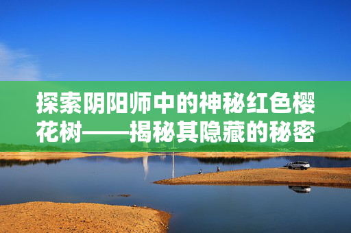 探索阴阳师中的神秘红色樱花树——揭秘其隐藏的秘密与奖励！