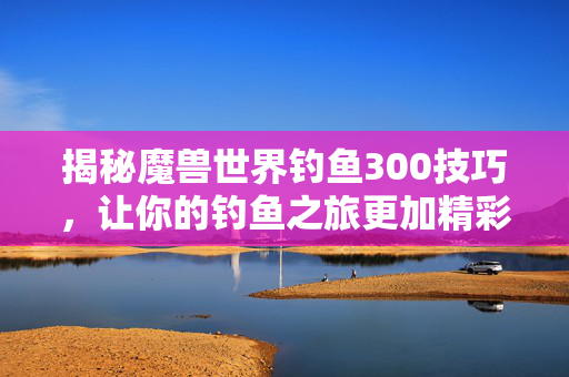 揭秘魔兽世界钓鱼300技巧，让你的钓鱼之旅更加精彩！