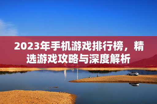 2023年手机游戏排行榜，精选游戏攻略与深度解析