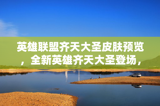 英雄联盟齐天大圣皮肤预览，全新英雄齐天大圣登场，带来独特视觉体验