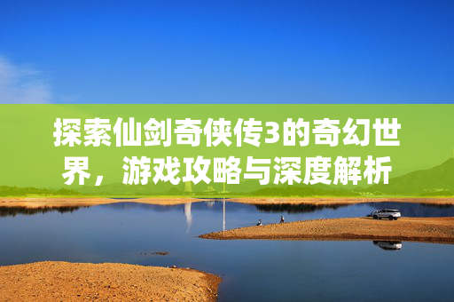 探索仙剑奇侠传3的奇幻世界，游戏攻略与深度解析