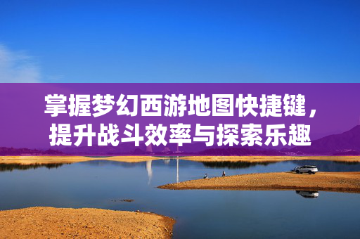 掌握梦幻西游地图快捷键，提升战斗效率与探索乐趣