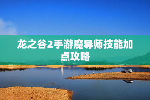 龙之谷2手游魔导师技能加点攻略 龙之谷2手游魔导师技能加点攻略