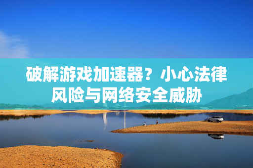 破解游戏加速器？小心法律风险与网络安全威胁