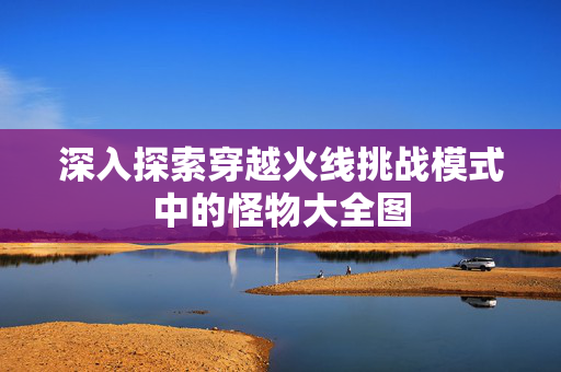 深入探索穿越火线挑战模式中的怪物大全图