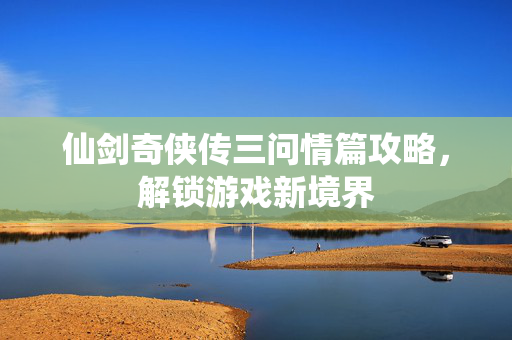 仙剑奇侠传三问情篇攻略，解锁游戏新境界
