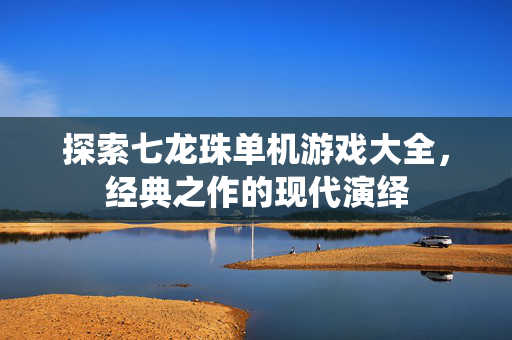 探索七龙珠单机游戏大全，经典之作的现代演绎