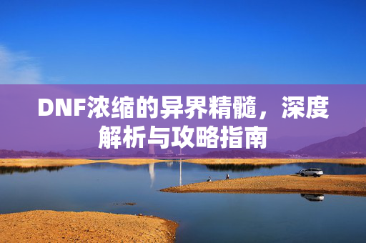 DNF浓缩的异界精髓，深度解析与攻略指南
