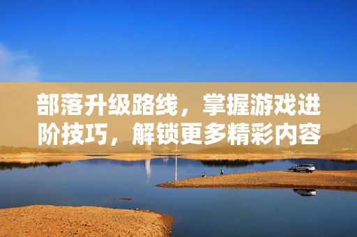 部落升级路线，掌握游戏进阶技巧，解锁更多精彩内容