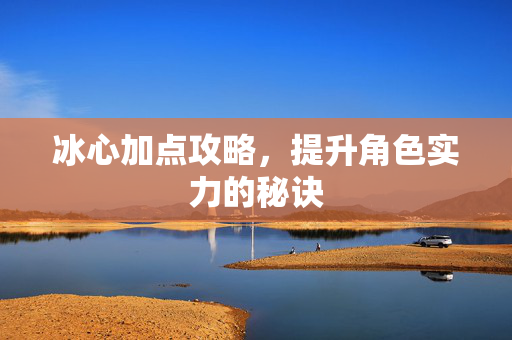 冰心加点攻略，提升角色实力的秘诀