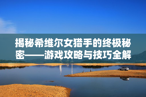 揭秘希维尔女猎手的终极秘密——游戏攻略与技巧全解析