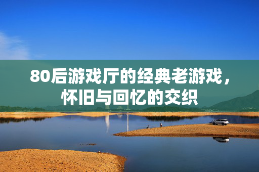 80后游戏厅的经典老游戏，怀旧与回忆的交织