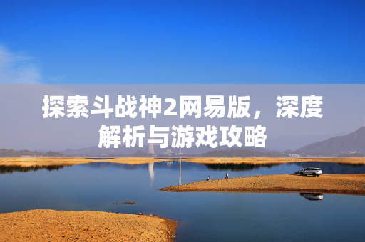探索斗战神2网易版，深度解析与游戏攻略