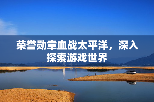 荣誉勋章血战太平洋，深入探索游戏世界