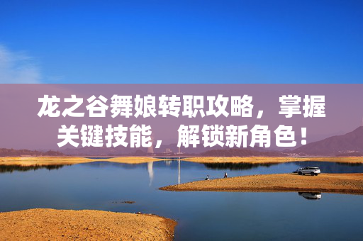 龙之谷舞娘转职攻略，掌握关键技能，解锁新角色！