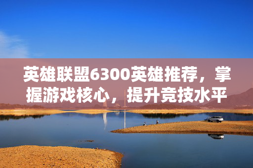 英雄联盟6300英雄推荐，掌握游戏核心，提升竞技水平