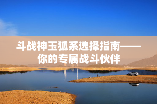 斗战神玉狐系选择指南——你的专属战斗伙伴