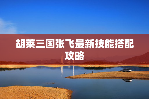 胡莱三国张飞最新技能搭配攻略