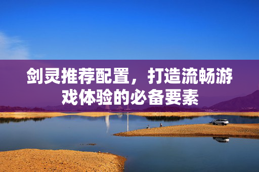 剑灵推荐配置，打造流畅游戏体验的必备要素