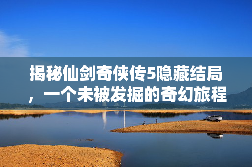 揭秘仙剑奇侠传5隐藏结局，一个未被发掘的奇幻旅程
