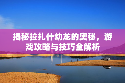 揭秘拉扎什幼龙的奥秘，游戏攻略与技巧全解析