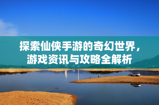探索仙侠手游的奇幻世界，游戏资讯与攻略全解析