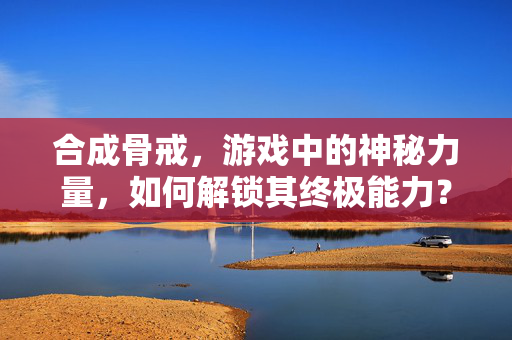 合成骨戒，游戏中的神秘力量，如何解锁其终极能力？
