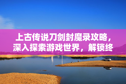 上古传说刀剑封魔录攻略，深入探索游戏世界，解锁终极技能