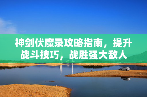 神剑伏魔录攻略指南，提升战斗技巧，战胜强大敌人