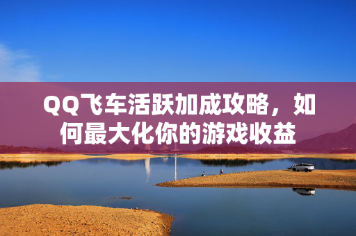 QQ飞车活跃加成攻略，如何最大化你的游戏收益
