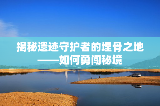 揭秘遗迹守护者的埋骨之地——如何勇闯秘境
