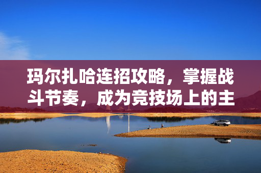 玛尔扎哈连招攻略，掌握战斗节奏，成为竞技场上的主宰者