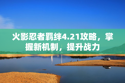 火影忍者羁绊4.21攻略，掌握新机制，提升战力