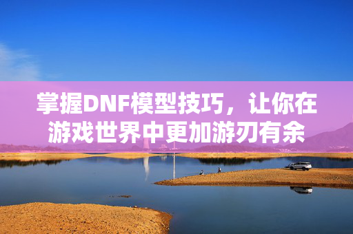 掌握DNF模型技巧，让你在游戏世界中更加游刃有余