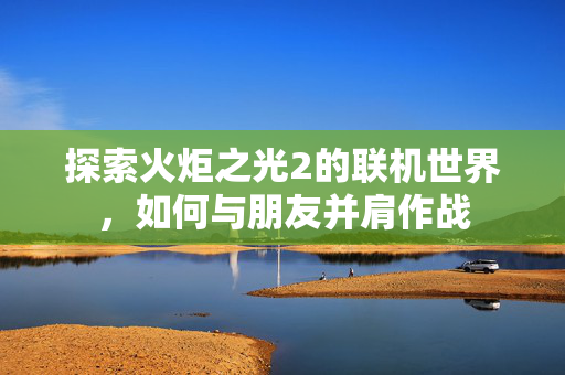 探索火炬之光2的联机世界，如何与朋友并肩作战