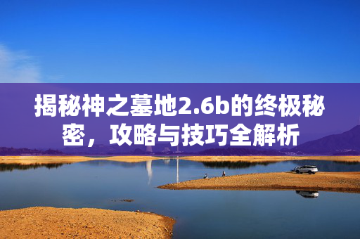 揭秘神之墓地2.6b的终极秘密，攻略与技巧全解析