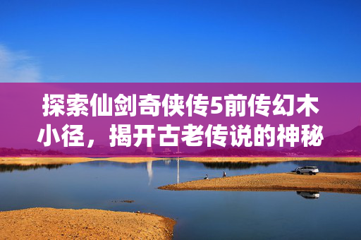 探索仙剑奇侠传5前传幻木小径，揭开古老传说的神秘面纱