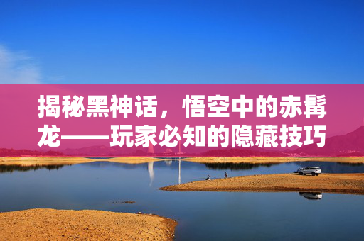 揭秘黑神话，悟空中的赤髯龙——玩家必知的隐藏技巧与攻略