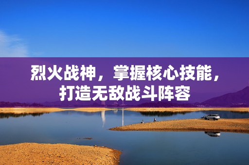 烈火战神，掌握核心技能，打造无敌战斗阵容