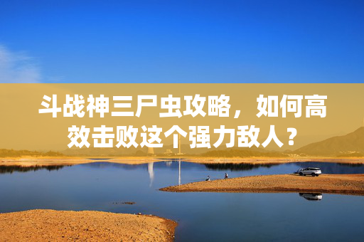 斗战神三尸虫攻略，如何高效击败这个强力敌人？