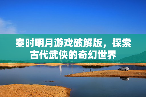 秦时明月游戏破解版,探索古代武侠的奇幻世界 秦时明月游戏破解版,探索古代武侠的奇幻世界