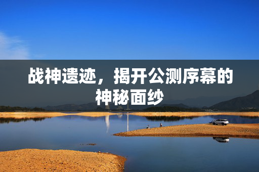 战神遗迹，揭开公测序幕的神秘面纱