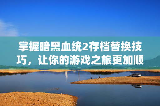 掌握暗黑血统2存档替换技巧，让你的游戏之旅更加顺畅
