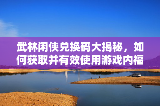 武林闲侠兑换码大揭秘，如何获取并有效使用游戏内福利