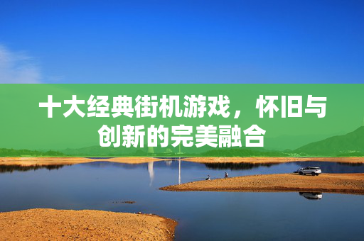 十大经典街机游戏，怀旧与创新的完美融合