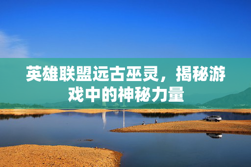 英雄联盟远古巫灵，揭秘游戏中的神秘力量