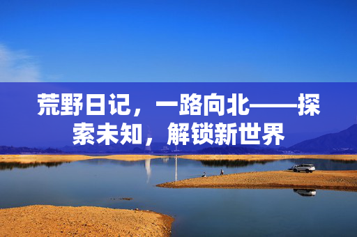 荒野日记，一路向北——探索未知，解锁新世界